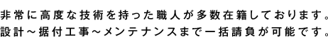 高橋工業には、非常に高度な技術を持った職人が多数在籍しております。設計～据付工事～メンテナンスまで一括請負が可能です。